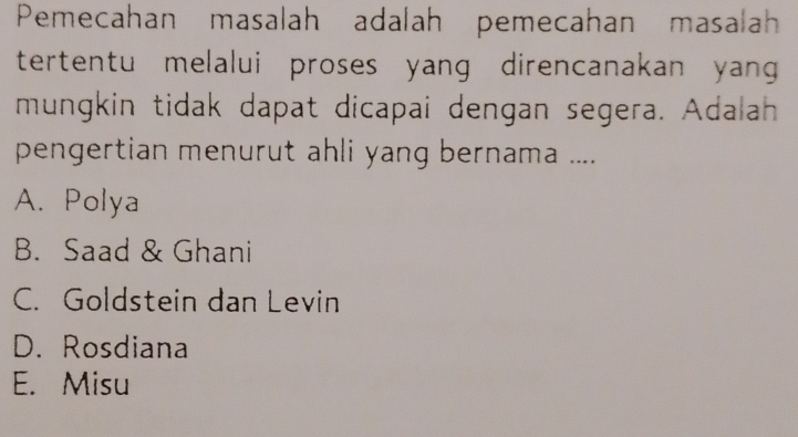 Pemecahan masalah adalah pemecahan masalah
tertentu melalui proses yang direncanakan yang 
mungkin tidak dapat dicapai dengan segera. Adalah
pengertian menurut ahli yang bernama ....
A. Polya
B. Saad & Ghani
C. Goldstein dan Levin
D. Rosdiana
E. Misu