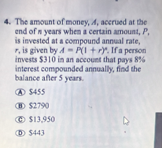 The amount of money, A, accrued at the
end of years when a certain amount, P,
is invested at a compound annual rate,
r, is given by A=P(1+r)^n. If a person
invests $310 in an account that pays 8%
interest compounded annually, find the
balance after 5 years.
A $455
B $2790
© $13,950
D $443