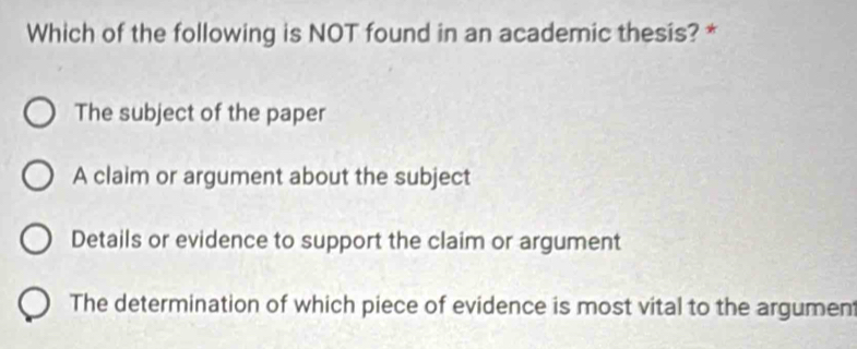 Which of the following is NOT found in an academic thesis? *
The subject of the paper
A claim or argument about the subject
Details or evidence to support the claim or argument
The determination of which piece of evidence is most vital to the argument