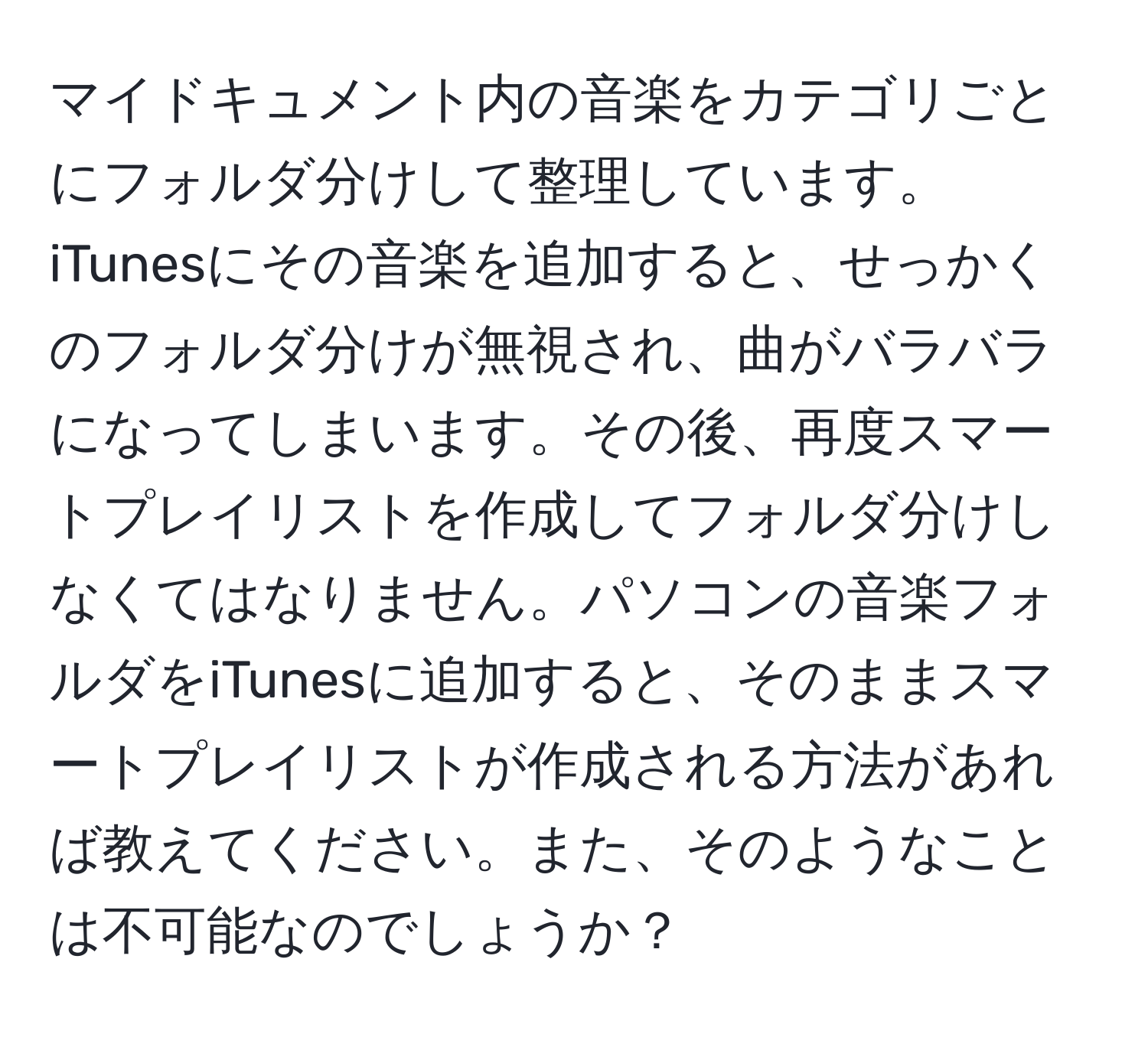 マイドキュメント内の音楽をカテゴリごとにフォルダ分けして整理しています。iTunesにその音楽を追加すると、せっかくのフォルダ分けが無視され、曲がバラバラになってしまいます。その後、再度スマートプレイリストを作成してフォルダ分けしなくてはなりません。パソコンの音楽フォルダをiTunesに追加すると、そのままスマートプレイリストが作成される方法があれば教えてください。また、そのようなことは不可能なのでしょうか？