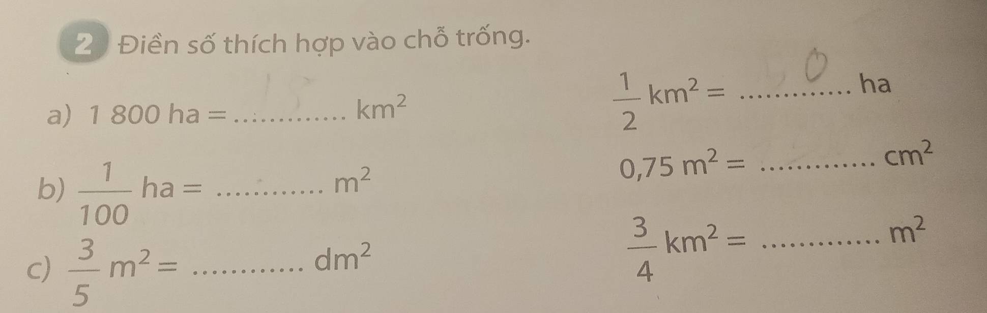 21 Điền số thích hợp vào chỗ trống. 
ha 
a) 1800ha= _
km^2
_  1/2 km^2=
cm^2
b)  1/100 ha= _
m^2
0,75m^2= _
m^2
c)  3/5 m^2= _
dm^2
 3/4 km^2= _