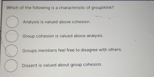 Which of the following is a characteristic of groupthink?
Analysis is valued above cohesion.
Group cohesion is valued above analysis.
Groups members feel free to disagree with others.
Dissent is valued about group cohesion.