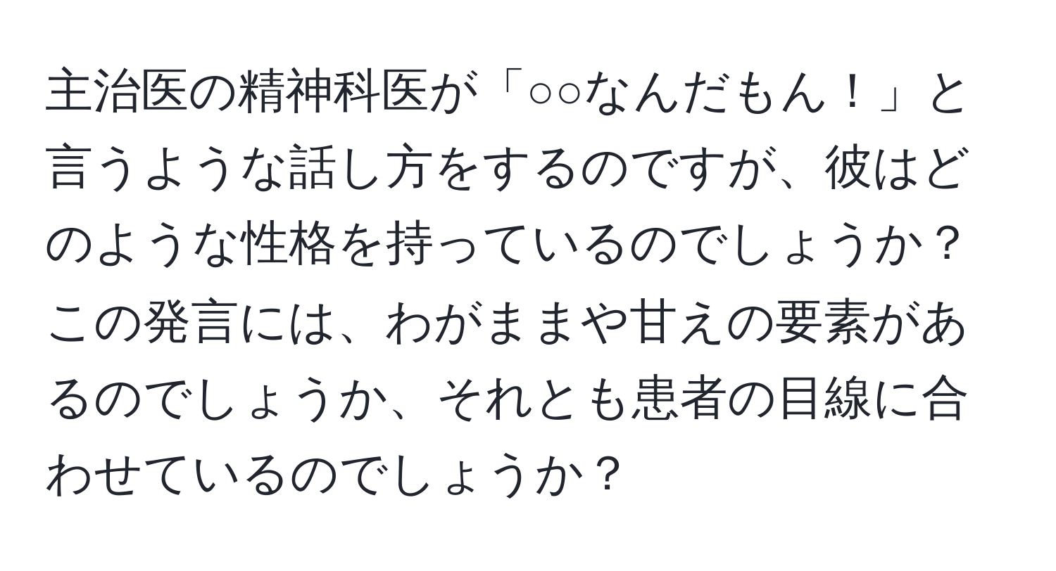 主治医の精神科医が「○○なんだもん！」と言うような話し方をするのですが、彼はどのような性格を持っているのでしょうか？この発言には、わがままや甘えの要素があるのでしょうか、それとも患者の目線に合わせているのでしょうか？