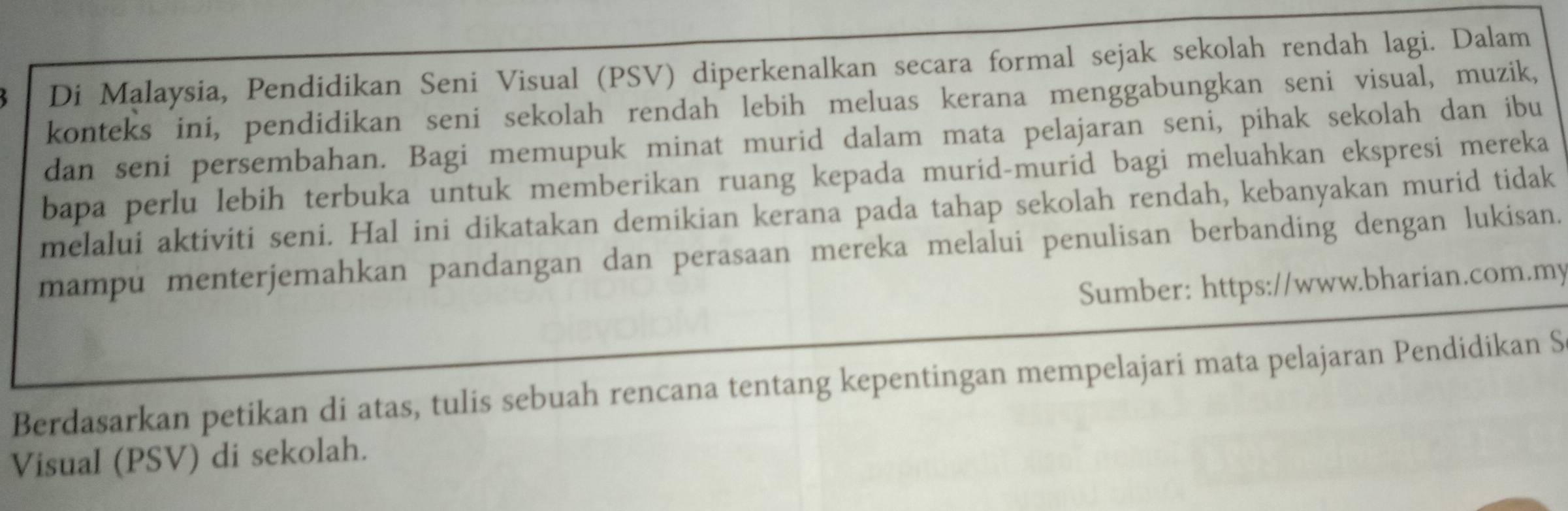 Di Malaysia, Pendidikan Seni Visual (PSV) diperkenalkan secara formal sejak sekolah rendah lagi. Dalam 
konteks ini, pendidikan seni sekolah rendah lebih meluas kerana menggabungkan seni visual, muzik, 
dan seni persembahan. Bagi memupuk minat murid dalam mata pelajaran seni, pihak sekolah dan ibu 
bapa perlu lebih terbuka untuk memberikan ruang kepada murid-murid bagi meluahkan ekspresi mereka 
melalui aktiviti seni. Hal ini dikatakan demikian kerana pada tahap sekolah rendah, kebanyakan murid tidak 
mampu menterjemahkan pandangan dan perasaan mereka melalui penulisan berbanding dengan lukisan. 
Sumber: https://www.bharian.com.my 
Berdasarkan petikan di atas, tulis sebuah rencana tentang kepentingan mempelajari mata pelajaran Pendidikan S 
Visual (PSV) di sekolah.