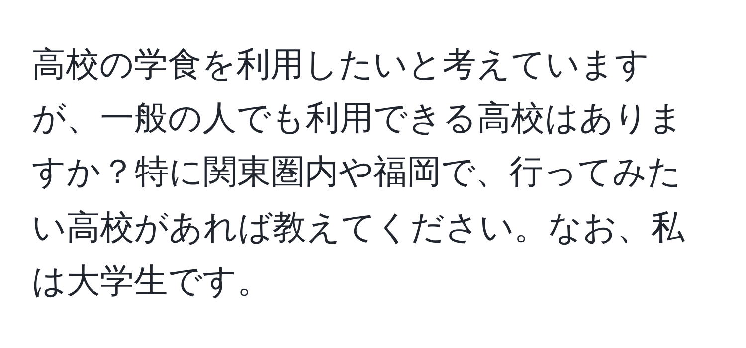 高校の学食を利用したいと考えていますが、一般の人でも利用できる高校はありますか？特に関東圏内や福岡で、行ってみたい高校があれば教えてください。なお、私は大学生です。