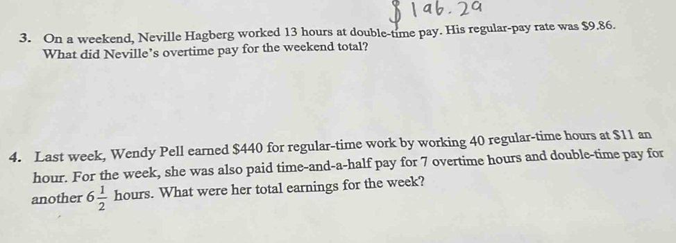 On a weekend, Neville Hagberg worked 13 hours at double-time pay. His regular-pay rate was $9.86. 
What did Neville’s overtime pay for the weekend total? 
4. Last week, Wendy Pell earned $440 for regular-time work by working 40 regular-time hours at $11 an
hour. For the week, she was also paid time-and-a-half pay for 7 overtime hours and double-time pay for 
another 6 1/2  hours. What were her total earnings for the week?