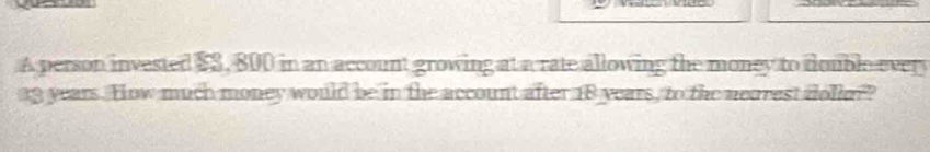 A person invested $S, 800 in an account growing at a rate allowing the money to double every
a3 years. How much money would be in the account after 18 years, to the nearest dollor?