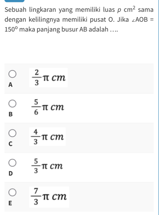 Sebuah lingkaran yang memiliki luas pcm^2 sama
dengan kelilingnya memiliki pusat O. Jika ∠ AOB=
150° maka panjang busur AB adalah ….
A  2/3  π cm
B  5/6 π cm
C  4/3  π cm
D  5/3  π cm
□
E  7/3  π cm