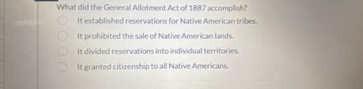 What did the General Allotment Act of 1887 accomplish?
It established reservations for Native American tribes.
It prohibited the sale of Native American lands.
It divided reservations into individual territories.
It granted citizenship to all Native Americans.