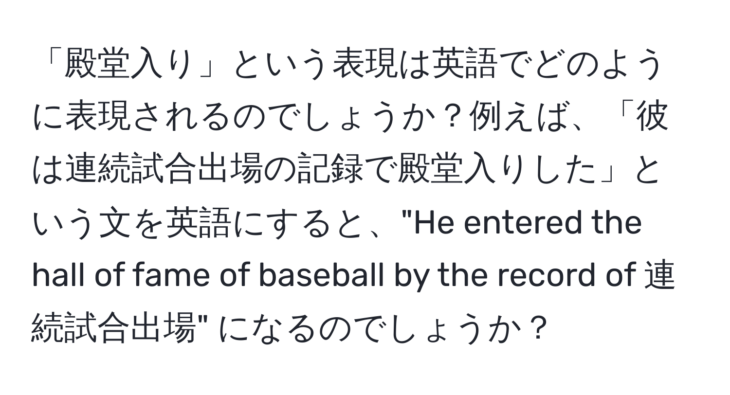 「殿堂入り」という表現は英語でどのように表現されるのでしょうか？例えば、「彼は連続試合出場の記録で殿堂入りした」という文を英語にすると、"He entered the hall of fame of baseball by the record of 連続試合出場" になるのでしょうか？