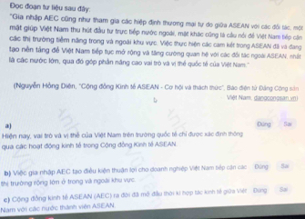 Đọc đoạn tư liệu sau đây: 
'Gia nhập AEC cũng như tham gia các hiệp định thương mại tự do giữa ASEAN với các đổi tác, một 
mật giúp Việt Nam thu hút đầu tư trực tiếp nước ngoài, mặt khác cũng là cầu nổi đề Việt Nam tiếp cận 
các thị trường tiểm năng trong và ngoài khu vực. Việc thực hiện các cam kết trong ASEAN đãi và đang 
tạo nền tầng để Việt Nam tiếp tục mở rộng và tăng cường quan hệ với các đổi tác ngoài ASEAN, nhất 
là các nước lớin, qua đó góp phần năng cao vai trò và vị thể quốc tế của Việt Nam.'' 
(Nguyễn Hồng Diện, 'Cộng động Kinh tế ASEAN - Cơ hội và thách thức", Bào điện tử Đảng Cộng sản 
Việt Nam, dangcongsan vn) 
a) Đứng Sa 
Hiện nay, vai trò và vị thể của Việt Nam trên trường quốc tế chỉ được xác định thông 
qua các hoạt động kinh tế trong Cộng đồng Kinh tề ASEAN 
bộ Việc gia nhập AEC tạo điều kiện thuận lợi cho đoanh nghiệp Việt Nam tiếp cận các Đúng Sa 
thị trường rộng lớn ở trong và ngoài khu vực 
e) Cộng đồng kinh tế ASEAN (AEC) ra đời đã mô đầu thời ki hợp tác kinh tế giữa Việt - Đung Sã 
Nam với các nước thành viên ASEAN