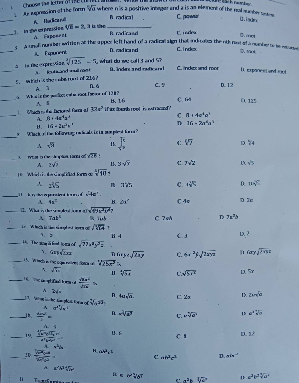 Choose the letter of the correct answer.  write the  ard 
fore each number.
sqrt[n](a)
1. An expression of the form where n is a positive integer and a is an element of the real number system.
_
B. radical C. power
A. Radicand D. index
_
2. In the expression sqrt[3](8)=2 , 3 is the_
B. radicand C. index
A. Exponent D. root
_
3. A small number written at the upper left hand of a radical sign that indicates the nth root of a number to be extracted
B. radicand C. index
A. Exponent
D. root
_
4. In the expression sqrt[3](125)=5 , what do we call 3 and 5?
A.  Radicand and root B. index and radicand C. index and root D. exponent and root
_
5. Which is the cube root of 216?
A. 3 B. 6 C. 9 D. 12
_
6. What is the perfect cube root factor of 128?
A. 8
B. 16 C. 64 D. 125
_
7. Which is the factored form of 32a^7 if its fourth root is extracted?
A 8*4a^4a^3
C. 8!= 4a^4a^3
B. 16*2a^5a^3
D. 16*2a^4a^3
_
8. Which of the following radicals is in simplest form?
A. sqrt(8) B. sqrt(frac 5)9 C. sqrt[3](7). D. sqrt[6](4)
_9.  What is the simplest form of sqrt(28) ?
A. dot 2sqrt(7) B. 3sqrt(7) C. 7sqrt(2) D. sqrt(5)
_10. Which is the simplified form of sqrt[3](40) ?
A 2sqrt[3](5)
B. 3sqrt[3](5) C. 4sqrt[3](5) D. 10sqrt[3](5)
_1 It is the equivalent form of sqrt(4a^2).
A. 4a^2 B. 2a^2 C.4a D. 2a
_12. What is the simplest form of sqrt(49a^2b^6)
A. 7ab^3 B. 7ab C. 7ab D. 7a^3b
_13. Which is the simplest forn of sqrt(sqrt [3]64) ?
A. 5 B. 4 C. 3 D. 2
_14. The simplified form of sqrt(72x^3y^2z).
A. 6xysqrt(2xz) B. 6xyzsqrt(2xy) C. 6x^2ysqrt(2xyz) D. 6xysqrt(2xyz)
_15. Which is the equivalent form of sqrt[4](25x^2) is
A sqrt(5x)
B. sqrt[4](5x) C. sqrt(5x^2) D. 5x
_16. The simplified form of  sqrt(8a^3)/sqrt(2a)  2asqrt(a)
A. 2sqrt(a)
B. 4asqrt(a). C. 2a
D.
_17. What is the simplest form of sqrt[7](a^(10))
A a^3sqrt[7](a^3)
_18.  sqrt(256)/2 =
B. asqrt[7](a^3) asqrt[3](a^7) D. a^3sqrt[7](a)
C.
A. 4
B. 6
_19.  sqrt[3](a^9b^(12)c^(15))/a^2b^2c^2 = C. 8 D. 12
A a^3bc
_20.  sqrt[3](a^8b^(10))/sqrt[3](a^2b^2) =
B. ab^3c^2 ab^2c^3
C.
D. abc^2
A. a^2b^2sqrt[3](b^2) B. a b^2sqrt[3](b^2)
I Transformin
C. a^2b sqrt[3](a^2)
D. a^2b^2sqrt[3](a^2)