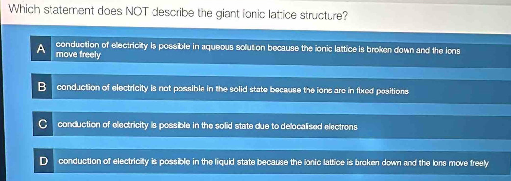 Which statement does NOT describe the giant ionic lattice structure?
conduction of electricity is possible in aqueous solution because the ionic lattice is broken down and the ions
move freely
conduction of electricity is not possible in the solid state because the ions are in fixed positions
conduction of electricity is possible in the solid state due to delocalised electrons
conduction of electricity is possible in the liquid state because the ionic lattice is broken down and the ions move freely