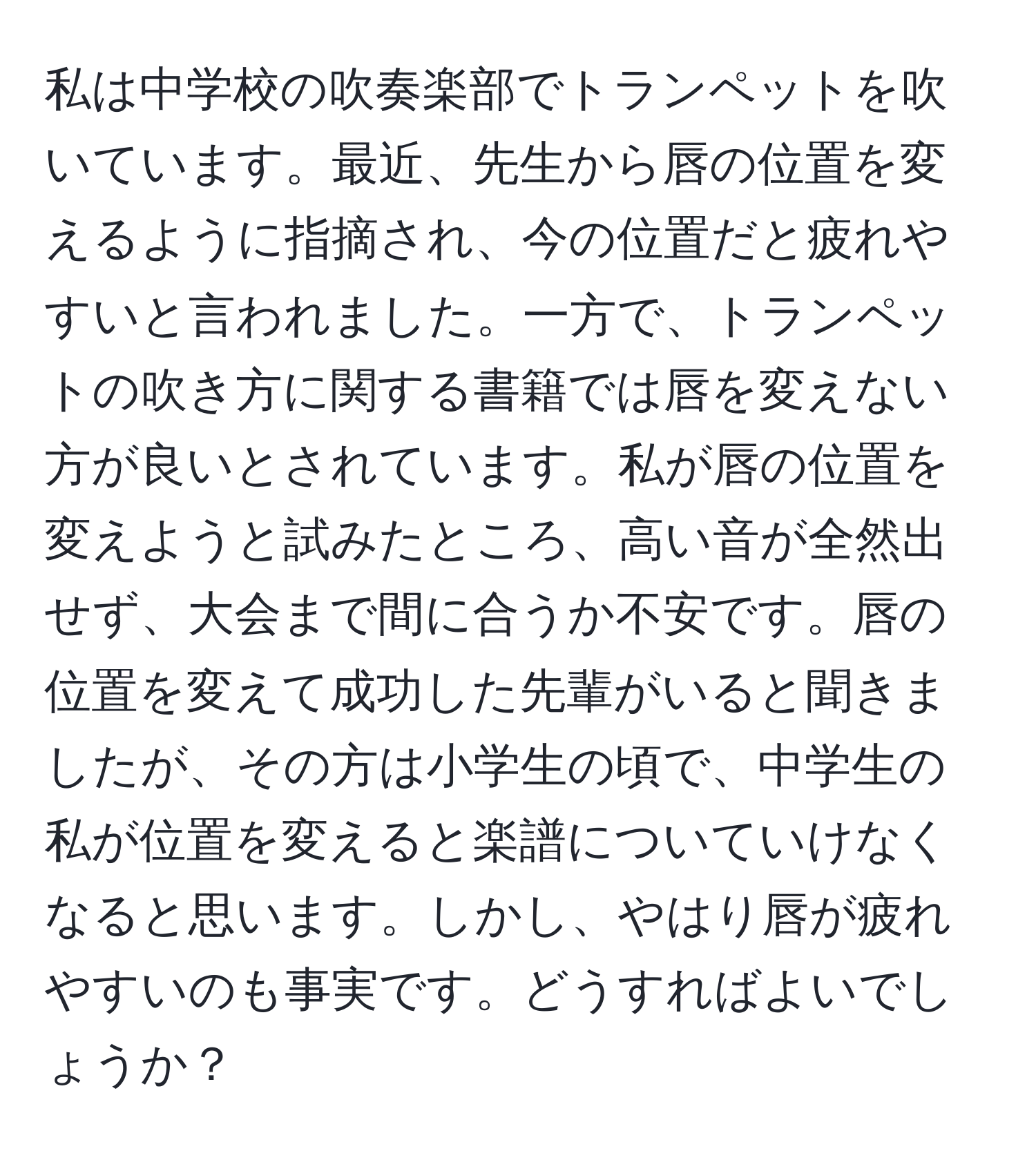 私は中学校の吹奏楽部でトランペットを吹いています。最近、先生から唇の位置を変えるように指摘され、今の位置だと疲れやすいと言われました。一方で、トランペットの吹き方に関する書籍では唇を変えない方が良いとされています。私が唇の位置を変えようと試みたところ、高い音が全然出せず、大会まで間に合うか不安です。唇の位置を変えて成功した先輩がいると聞きましたが、その方は小学生の頃で、中学生の私が位置を変えると楽譜についていけなくなると思います。しかし、やはり唇が疲れやすいのも事実です。どうすればよいでしょうか？