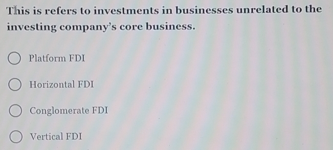 This is refers to investments in businesses unrelated to the
investing company’s core business.
Platform FDI
Horizontal FDI
Conglomerate FDI
Vertical FDI