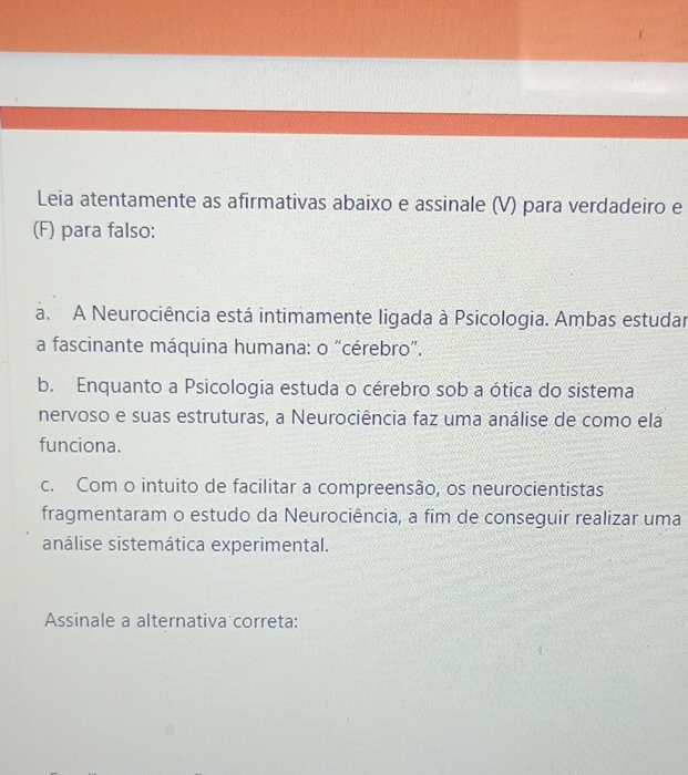 Leia atentamente as afirmativas abaixo e assinale (V) para verdadeiro e
(F) para falso:
a. A Neurociência está intimamente ligada à Psicologia. Ambas estudar
a fascinante máquina humana: o "cérebro”.
b. Enquanto a Psicologia estuda o cérebro sob a ótica do sistema
nervoso e suas estruturas, a Neurociência faz uma análise de como ela
funciona.
c. Com o intuito de facilitar a compreensão, os neurocientistas
fragmentaram o estudo da Neurociência, a fim de conseguir realizar uma
análise sistemática experimental.
Assinale a alternativa correta: