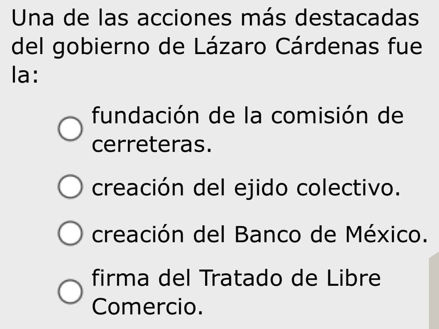 Una de las acciones más destacadas
del gobierno de Lázaro Cárdenas fue
la:
fundación de la comisión de
cerreteras.
creación del ejido colectivo.
creación del Banco de México.
firma del Tratado de Libre
Comercio.