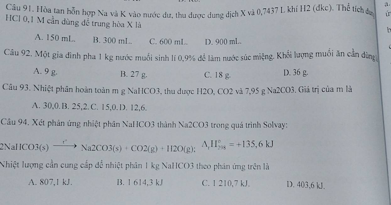 Hòa tan hỗn hợp Na và K vào nước dư, thu được dung dịch X và 0,7437 L khí H2 (dkc). Thể tích dư ú
HCl 0,1 M cần dùng để trung hòa X là
b
A. 150 mL. B. 300 mL. C. 600 mL. D. 900 mL.
Câu 92. Một gia dình pha 1 kg nước muối sinh lí 0,9% đề làm nước súc miệng. Khối lượng muối ăn cần dùng
A. 9 g. B. 27 g. C. 18 g. D. 36 g.
Câu 93. Nhiệt phân hoàn toàn m g NaHCO3, thu được H2O, CO2 và 7,95 g Na2CO3. Giá trị của m là
A. 30, 0.B. 25, 2.C. 15, 0. D. 12, 6.
Câu 94. Xét phản ứng nhiệt phân NaHCO3 thành Na2CO3 trong quá trình Solvay:
2N aHCO3(s)xrightarrow r^,Na2CO3(s)+CO2(g)+H2O(g); A_rH_(298)°=+135,6kJ
Nhiệt lượng cần cung cấp dể nhiệt phân 1 kg NaHCO3 theo phản ứng trên là
A. 807, 1 kJ. B. 1 614, 3 kJ C. 1 210, 7 kJ.
D. 403, 6 kJ.