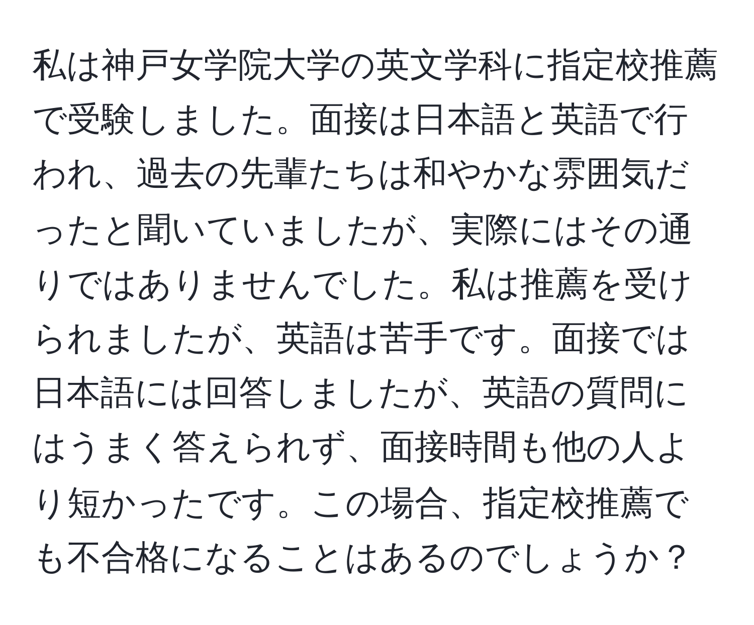 私は神戸女学院大学の英文学科に指定校推薦で受験しました。面接は日本語と英語で行われ、過去の先輩たちは和やかな雰囲気だったと聞いていましたが、実際にはその通りではありませんでした。私は推薦を受けられましたが、英語は苦手です。面接では日本語には回答しましたが、英語の質問にはうまく答えられず、面接時間も他の人より短かったです。この場合、指定校推薦でも不合格になることはあるのでしょうか？