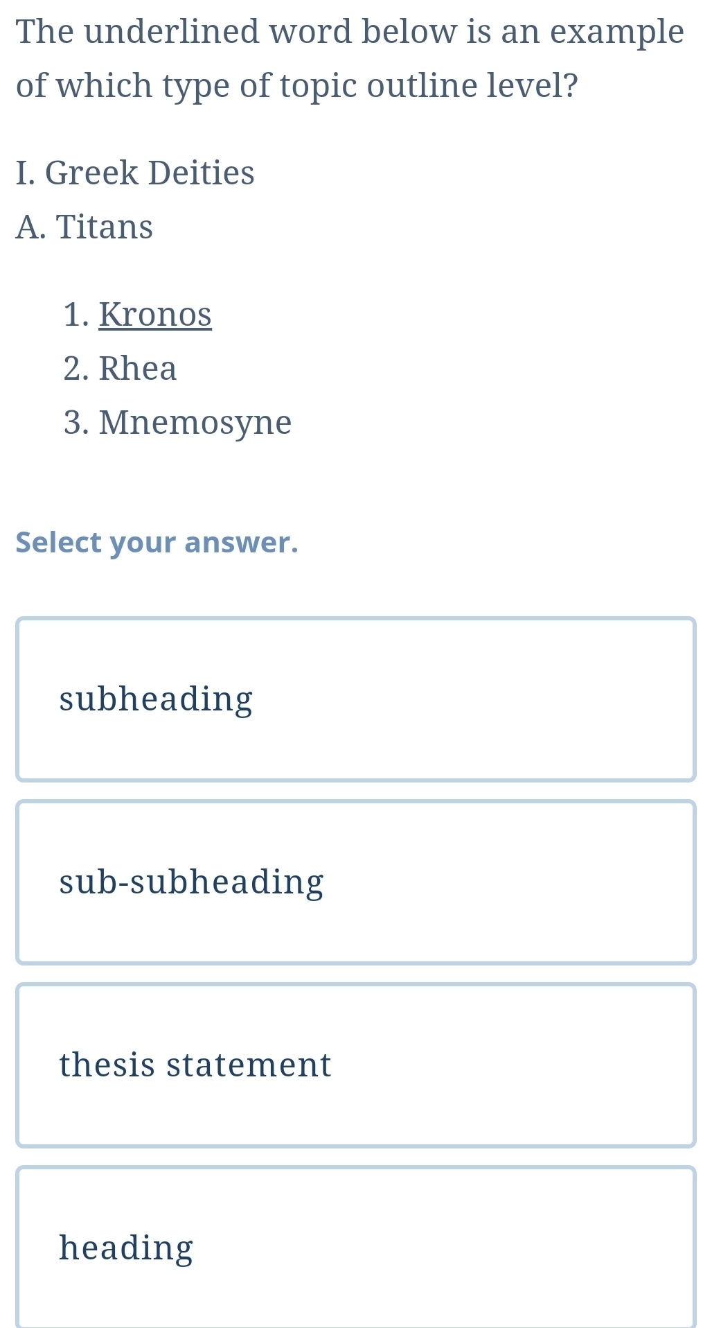 The underlined word below is an example
of which type of topic outline level?
I. Greek Deities
A. Titans
1. Kronos
2. Rhea
3. Mnemosyne
Select your answer.
subheading
sub-subheading
thesis statement
heading