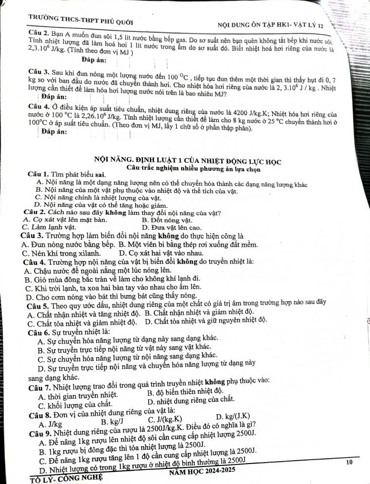 TRƯỜNG THCS-THPT PHÚ QUới
Nội Dung Ôn Tập HK1- vật lỷ 12
Câu 2. Bạn A muốn đun sôi 1,5 lít nước bằng bếp gas. Do sơ suất nên bạn quên không tắt bếp khi nước sôi
Tính nhiệt lượng đã làm hoá hơi 1 lít nước trong ẩm do sơ suất đó. Biết nhiệt hoá hơi riêng của nước là
2,3.10^6 1/) kg. (Tính theo đơn vị MJ )
Đáp án:
Câu 3. Sau khi đun nóng một lượng nước đến 100°C , tiếp tục đun thêm một thời gian thì thấy hụt đi 0, 7
kg so với ban đầu do nước đã chuyền thành hơi. Cho nhiệt hóa hơi riêng của nước là 2,3.10^6J/kg. Nhiệt
lượng cần thiết đề làm hóa hơi lượng nước nói trên là bao nhiêu MJ?
Đáp án:
Câu 4. Ở điều kiện áp suất tiêu chuẩn, nhiệt dung riêng của nước là 4200 J/kg.K; Nhiệt hóa hơi riêng của
nước ở 100°C là 2,26.10^6J/kg 1. Tính nhiệt lượng cần thiết đề làm cho 8 kg nước ở 25°C chuyền thành hơi ở
100°C ở áp suất tiêu chuẩn. (Theo đơn vị MJ, lấy 1 chữ số ở phần thập phần).
Đáp án:
nội năng. định luật 1 của nhiệt động lực học
Câu trắc nghiệm nhiều phương án lựa chọn
Câu 1. Tìm phát biểu sai.
A. Nội năng là một dạng năng lượng nên có thể chuyển hóa thành các dạng năng lượng khác
B. Nội năng của một vật phụ thuộc vào nhiệt độ và thể tích của vật.
C. Nội năng chính là nhiệt lượng của vật.
D. Nội năng của vật có thể tăng hoặc giảm
Câu 2. Cách nào sau đây không làm thay đồi nội năng của vật?
A. Cọ xát vật lên mặt bàn. B. Đốt nóng vật.
C. Làm lanh vật. D. Đưa vật lên cao.
Câu 3. Trường hợp làm biến đổi nội năng không do thực hiện công là
A. Đun nóng nước bằng bếp. B. Một viên bi bằng thép rơi xuống đất mềm.
C. Nén khí trong xilanh. D. Cọ xát hai vật vào nhau.
Câu 4. Trường hợp nội năng của vật bị biến đổi không do truyền nhiệt là:
A. Chậu nước để ngoài nắng một lúc nóng lên.
B. Gió mùa đông bắc tràn về làm cho không khí lạnh đi.
C. Khi trời lạnh, ta xoa hai bàn tay vào nhau cho ấm lên.
D. Cho cơm nóng vào bát thì bưng bát cũng thấy nóng.
Câu 5. Theo quy ước dấu, nhiệt dung riêng của một chất có giá trị âm trong trường hợp nào sau đây
A. Chất nhận nhiệt và tăng nhiệt độ. B. Chất nhận nhiệt và giảm nhiệt độ.
C. Chất tỏa nhiệt và giảm nhiệt độ. D. Chất tỏa nhiệt và giữ nguyên nhiệt độ.
Câu 6. Sự truyền nhiệt là:
A. Sự chuyển hóa năng lượng từ dạng này sang dạng khác.
B. Sự truyền trực tiếp nội năng từ vật này sang vật khác.
C. Sự chuyển hóa năng lượng từ nội năng sang dạng khác.
D. Sự truyền trực tiếp nội năng và chuyển hóa năng lượng từ dạng này
sang dạng khác.
Câu 7. Nhiệt lượng trao đổi trong quá trình truyền nhiệt không phụ thuộc vào:
A. thời gian truyền nhiệt. B. độ biến thiên nhiệt độ.
C. khối lượng của chất. D. nhiệt dung riêng của chất.
Câu 8. Đơn vị của nhiệt dung riêng của vật là:
A. J/kg B. kg/J C. J/(kg.K) D. kg/(J.K)
Câu 9. Nhiệt dung riêng của rượu là 2500J/kg.K. Điều đó có nghĩa là gì?
A. Đề nâng 1kg rượu lên nhiệt độ sôi cần cung cấp nhiệt lượng 2500J.
B. 1kg rượu bị đông đặc thì tỏa nhiệt lượng là 2500J.
C. Đề nâng 1kg rượu tăng lên 1 độ cần cung cấp nhiệt lượng là 2500J.
D. Nhiệt lượng có trong 1kg rượu ở nhiệt độ bình thường là 2500J
10
Tỏ Lý- CồNG ngHệ NăM HỌC 2024-2025