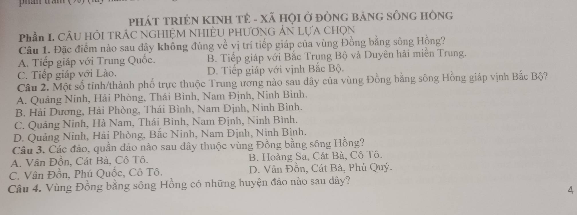 phần trầm (
PHÁT TRIÊN KINH TÊ - XÃ HỌI Ở ĐÒNG BẢNG SÔNG HồNG
Phần I. CÂU HÔI TRÁC NGHIỆM NHIÈU PHƯƠNG ÁN LỤA CHọN
Câu 1. Đặc điểm nào sau đây không đúng về vị trí tiếp giáp của vùng Đồng bằng sông Hồng?
A. Tiếp giáp với Trung Quốc. B. Tiếp giáp với Bắc Trụng Bộ và Duyên hải miền Trung.
C. Tiếp giáp với Lào. D. Tiếp giáp với vịnh Bắc Bộ.
Câu 2. Một số tỉnh/thành phố trực thuộc Trung ương nào sau đây của vùng Đồng bằng sông Hồng giáp vịnh Bắc Bộ?
A. Quảng Ninh, Hải Phòng, Thái Bình, Nam Định, Ninh Bình.
B. Hải Dương, Hải Phòng, Thái Bình, Nam Định, Ninh Bình.
C. Quảng Ninh, Hà Nam, Thái Bình, Nam Định, Ninh Bình.
D. Quảng Ninh, Hải Phòng, Bắc Ninh, Nam Định, Ninh Bình.
Câu 3. Các đảo, quần đảo nào sau đây thuộc vùng Đồng bằng sông Hồng?
A. Vân Đồn, Cát Bà, Cô Tô. B. Hoàng Sa, Cát Bà, Cô Tô.
C. Vân Đồn, Phú Quốc, Cô Tô. D. Vân Đồn, Cát Bà, Phú Quý.
Câu 4. Vùng Đồng bằng sông Hồng có những huyện đảo nào sau đây?
4