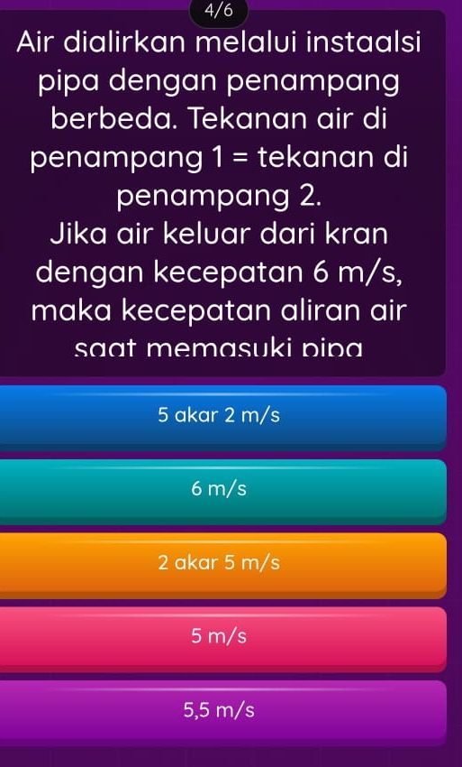 4/6
Air dialirkan melalui instaalsi
pipa dengan penampang
berbeda. Tekanan air di
penampang 1= tekanan di
penampang 2.
Jika air keluar dari kran
dengan kecepatan 6 m/s,
maka kecepatan aliran air
saat memasuki pipa
5 akar 2 m/s
6 m/s
2 akar 5 m/s
5 m/s
5,5 m/s