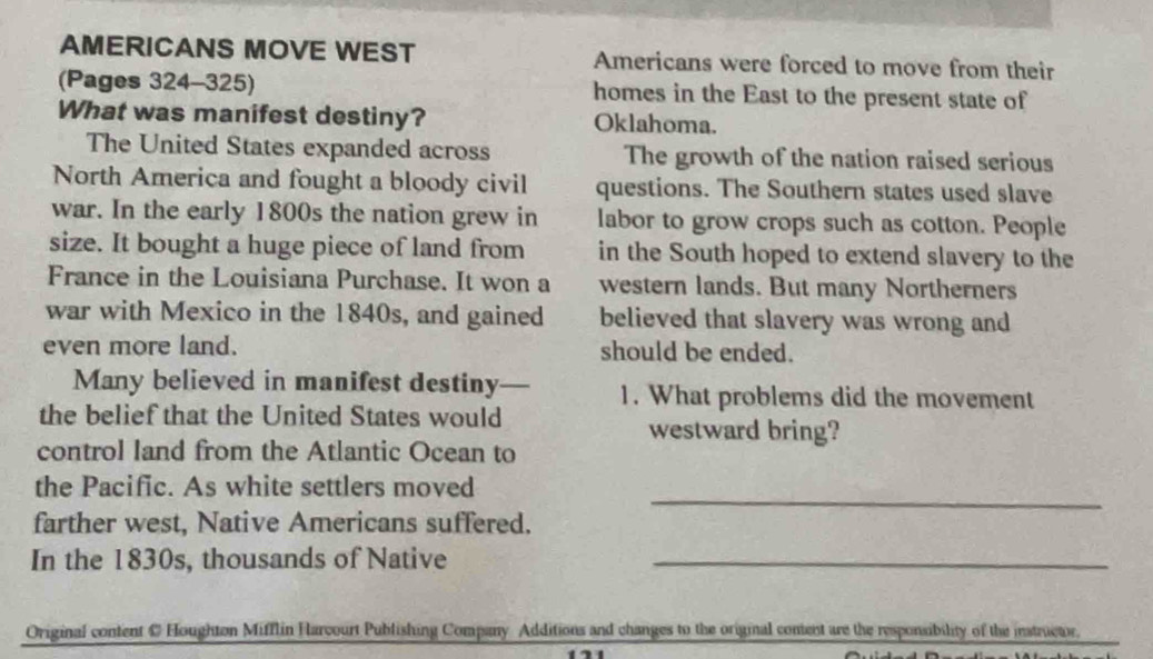 AMERICANS MOVE WEST Americans were forced to move from their 
(Pages 324-325) homes in the East to the present state of 
What was manifest destiny? Oklahoma. 
The United States expanded across The growth of the nation raised serious 
North America and fought a bloody civil questions. The Southern states used slave 
war. In the early 1800s the nation grew in labor to grow crops such as cotton. People 
size. It bought a huge piece of land from in the South hoped to extend slavery to the 
France in the Louisiana Purchase. It won a western lands. But many Northerners 
war with Mexico in the 1840s, and gained believed that slavery was wrong and 
even more land. should be ended. 
Many believed in manifest destiny— 1. What problems did the movement 
the belief that the United States would westward bring? 
control land from the Atlantic Ocean to 
_ 
the Pacific. As white settlers moved 
farther west, Native Americans suffered. 
In the 1830s, thousands of Native_ 
Original content C Houghton Mifflin Harvourt Publishing Company Additions and changes to the original content are the responsibility of the instructor.