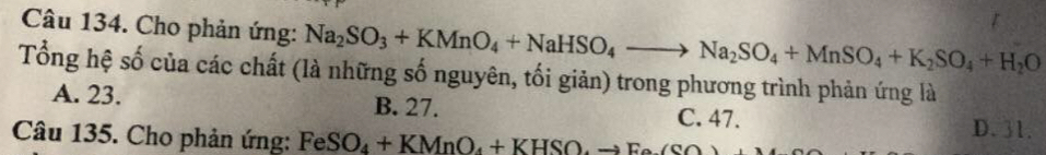 Cho phản ứng: Na_2SO_3+KMnO_4+NaHSO_4to Na_2SO_4+MnSO_4+K_2SO_4+H_2O
Tổng hệ số của các chất (là những số nguyên, tối giản) trong phương trình phản ứng là
A. 23. B. 27.
C. 47. D. 31.
Câu 135. Cho phản ứng: FeSO_4+KMnO_4+KHSO, to Fe(SO)