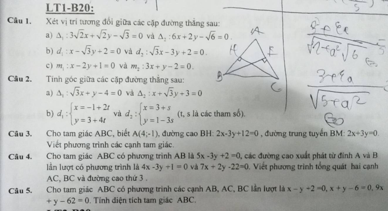 LT1-B20:
Câu 1. Xét vị trí tương đổi giữa các cặp đường thăng sau:
a) △ _1:3sqrt(2)x+sqrt(2)y-sqrt(3)=0 và △ _2:6x+2y-sqrt(6)=0.
b) d_1:x-sqrt(3)y+2=0 và d_2:sqrt(3)x-3y+2=0.
c) m_1:x-2y+1=0 và m_2:3x+y-2=0.
Câu 2.  Tính góc giữa các cặp đường thắng sau:
a) △ _1:sqrt(3)x+y-4=0 và △ _2:x+sqrt(3)y+3=0
b) d_1:beginarrayl x=-1+2t y=3+4tendarray. và d_2:beginarrayl x=3+s y=1-3sendarray. (t, s là các tham số).
Câu 3. Cho tam giác ABC, biết A(4;-1) , đường cao BH: 2x-3y+12=0 , đường trung tuyến BM: 2x+3y=0.
Viết phương trình các cạnh tam giác.
Câu 4. Cho tam giác ABC có phương trình AB là 5x-3y+2=0 , các đường cao xuất phát từ đỉnh A và B
lần lượt có phương trình là 4x-3y+1=0 và 7x+2y-22=0. Viết phương trình tổng quát hai cạnh
AC, BC và đường cao thứ 3 .
Câu 5.  Cho tam giác ABC có phương trình các cạnh AB, AC, BC lần lượt là x-y+2=0,x+y-6=0,9x
+y-62=0. Tính diện tích tam giác ABC.