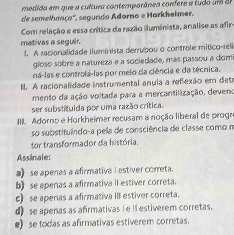 medida em que a cultura contemporânea confere a tudo um a
de semelhança', segundo Adorno e Horkheimer.
Com relação a essa crítica da razão iluminista, analise as afir-
mativas a seguir.
I. A racionalidade iluminista derrubou o controle mítico-reli
gioso sobre a natureza e a sociedade, mas passou a dom
ná-las e controlá-las por meio da ciência e da técnica.
II. A racionalidade instrumental anula a reflexão em deti
mento da ação voltada para a mercantilização, deveno
ser substituída por uma razão crítica.
III. Adorno e Horkheimer recusam a noção liberal de progre
so substituindo-a pela de consciência de classe como m
tor transformador da história.
Assinale:
a se apenas a afirmativa I estiver correta.
b) se apenas a afirmativa II estiver correta.
c) se apenas a afirmativa III estiver correta.
d) se apenas as afirmativas I e II estiverem corretas.
e) se todas as afirmativas estiverem corretas.