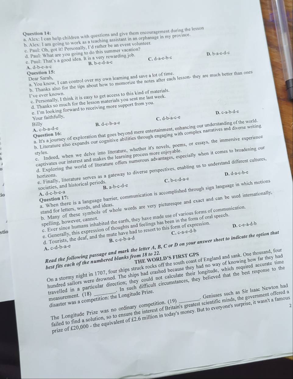 Alex: I can help children with questions and give them encouragement during the lesson
b. Alex: I am going to work as a teaching assistant in an orphanage in my province.
c. Paul: Oh, got it! Personally, I'd rather be an event volunteer.
d. Paul: What are you going to do this summer vacation?
D. b-a-e-d-c
e. Paul: That`s a good idea. It is a very rewarding job. d-a-e-b-c
B. b-e-d-a-c C.
A. d-b-c-a-
Question 15:
Dear Sarah,
a. You know, I can control over my own learning and save a lot of time.
b. Thanks also for the tips about how to memorize the notes after each lesson- they are much better than ones
I've ever known.
c. Personally, I think it is easy to get access to this kind of materials.
d. Thanks so much for the lesson materials you sent me last week.
e. I’m looking forward to receiving more support from you.
Your faithfully,
C. d-b-a-c-e D. c-a-b-d-e
Billy B. a-c-b-a-c
A. c-b-a-d-e
a. It's a journey of exploration that goes beyond mere entertainment, enhancing our understanding of the world.
Question 16:
b. Literature also expands our cognitive abilities through engaging with complex narratives and diverse writing
c. Indeed, when we delve into literature, whether it's novels, poems, or essays, the immersive experience
styles.
captivates our interest and makes the learning process more enjoyable.
d. Exploring the world of literature offers numerous advantages, especially when it comes to broadening our
e. Finally, literature serves as a gateway to diverse perspectives, enabling us to understand different cultures,
horizons.
C. b-c-d-a-e
societies, and historical periods. D. d-a-c-b-e
B. a-b-c-d-e
a. When there is a language barrier, communication is accomplished through sign language in which motions
io
A. d-c-b-e-a
Question 17:
b. Many of these symbols of whole words are very picturesque and exact and can be used internationally,
stand for letters, words, and ideas.
c. Ever since humans inhabited the earth, they have made use of various forms of communication.
spelling, however, cannot.
e. Generally, this expression of thoughts and feelings has been in the form of oral speech.
stio C. c-a-e-d-b
d. Tourists, the deaf, and the mute have had to resort to this form of expression. D. c-e-a-d-b
B. c-e-b-a-d
Read the following passage and mark the letter A, B, C or D on your answer sheet to indicate the option that
A. c-d-b-a-e
THE WORLD’S FIRST GPS
best fits each of the numbered blanks from 18 to 22.
On a stormy night in 1707, four ships struck rocks off the south coast of England and sank. One thousand, four
hundred sailors were drowned. The ships had crashed because they had no way of knowing how far they had
travelled in a particular direction; they could not calculate their longitude, which required accurate time
measurement. (18) _. In such difficult circumstances, they believed that the best response to the
disaster was a competition: the Longitude Prize.
The Longitude Prize was no ordinary competition. (19) . Geniuses such as Sir Isaac Newton had
2
failed to find a solution, so to ensure the interest of Britain's greatest scientific minds, the government offered a
prize of £20,000 - the equivalent of £2.6 million in today's money. But to everyone's surprise, it wasn't a famous