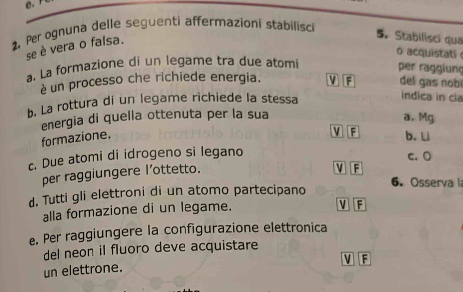 Per ognuna delle seguenti affermazioni stabilisci
se è vera o falsa.
5. Stabilisci qua
o acquistat 
a. La formazione di un legame tra due atomi
per raggiung
é un processo che richiede energia. V F del gas nobí
b. La rottura di un legame richiede la stessa
indica in cia
energia di quella ottenuta per la sua
a. Mg
M F
formazione. b. L
c. Due atomi di idrogeno si legano c. O
per raggiungere I’ottetto.
M F
6. Osserva la
d. Tutti gli elettroni di un atomo partecipano
alla formazione di un legame.
V F
e. Per raggiungere la configurazione elettronica
del neon il fluoro deve acquistare
V F
un elettrone.