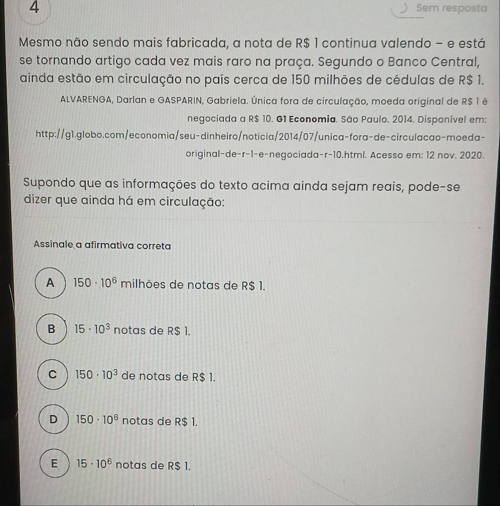 Sem resposta
Mesmo não sendo mais fabricada, a nota de R$ 1 continua valendo - e está
se tornando artigo cada vez mais raro na praça. Segundo o Banco Central,
ainda estão em circulação no país cerca de 150 milhões de cédulas de R$ 1.
ALVARENGA, Darlan e GASPARIN, Gabriela. Única fora de circulação, moeda original de R$ 1 é
negociada a R$ 10. G1 Economia. São Paulo. 2014. Disponível em:
http://g1.globo.com/economia/seu-dinheiro/noticia/2014/07/unica-fora-de-circulacao-moeda-
original-de-r-1-e-negociada- r-10.html. Acesso em: 12 nov. 2020.
Supondo que as informações do texto acima ainda sejam reais, pode-se
dizer que ainda há em circulação:
Assinale a afirmativa correta
A 150· 10^6 milhões de notas de R$ 1.
B 15· 10^3 notas de R$ 1.
C 150· 10^3 de notas de R$ 1.
D 150· 10^6 notas de R$ 1.
E 15· 10^6 notas de R$ 1.