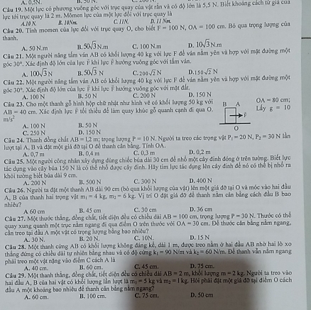 A. 0,5N
Câu 19. Một lực có phương vuỡng gốc với trục quay của vật rần và có độ lớn là 5,5 N. Biết khoảng cách tử giả của
lực tới trục quay là 2 m. Mômen lực của một lực đổi với trục quay là
A.10 N. B. 10Nm
Câu 20. Tính momen của lực đổi với trục quay O, cho biết F=100N,OA=100cm C. IIN. D. 11 Nm.. Bỏ qua trọng lượng của
thanh.
A. 50 N.m B. 50sqrt(3)N.m C. 100 N.m D. 10sqrt(3)N.m
Câu 21. Một người năng tấm ván AB có khổi lượng 40 kg với lực F để ván nằm yên và hợp với mặt đường một
góc 30°. Xác định độ lớn của lực Ý khi lực Ý hướng vuỡng góc với tấm văn.
A. 100sqrt(3)N B. 50sqrt(3)N C. 200sqrt(2)N D. 50sqrt(2)N
Câu 22. Một người năng tầm ván AB có khổi lượng 40 kg với lực F để vàn nằm yên và hợp với mặt đường một
Xác định độ lớn của lực F khi lực F hướng vuông gốc với mặt đất,
góc 30° A. 100 N B. 50 N C. 200 N D. 150 N
Câu 23. Cho một thanh gỗ hình hộp chữ nhật như hình vẽ có khổi lượng 50 kg với B A OA=80 cm;
AB=40cm n, Xác định lực ý tối thiểu để làm quay khúc gỗ quanh cạnh đi qua O. Lấy g=10
F
m/s^2
A. 100 N B. 50 N
0
Câu 24. Thanh đồng chất C. 250 N AB=1.2m D. 150 N
lượt tại A, B và đặt một giả đỡ tại O để thanh cân bằng. Tính OA. : trọng lượng P=10N : Người ta treo các trọng vật P_1=20N,P_2=30N làn
A. 0.7 m B. 0,4 m C. 0,3 m D. 0,2 m
Câu 25. Một người công nhân xây dựng dùng chiếc búa dài 30 cm để nhổ một cây đình đóng ở trên tường. Biết lực
tác dụng vào cây bùa 150 N là có thể nhỏ được cây đình. Hãy tìm lực tác dụng lên cây đinh để nó có thể bị nhỏ ra
khôi tường biết bủa dài 9 cm. A. 200 N B. 500 N C. 300 N D. 400 N
Câu 26. Người ta đặt một thanh AB dài 90 cm (bỏ qua khổi lượng của vật) lên một giá đỡ tại O và móc vào hai đầu
nhiêu?  A. B của thanh hai trọng vật m_1=4 kg. m_2-6kg V trí O đặt giả đỡ để thanh nằm cản bằng cách đầu B bao
A 60 cm B. 45 cm C. 30 cm D. 36 cm
Câu 27, Một thước thắng, đồng chất, tiết diện đều có chiều dài AB=100 cm, trọng lượng P=30N
quay xung quanh một trục nằm ngang đi qua điểm O trên thước với OA=30cm. Để thước căn bằng nằm ngang, 1. Thước có thể
cần treo tại đầu A một vật có trọng lượng bằng bao nhiều? B. 20 N. C. 10N. D. 15 N
A. 30 N.
Câu 28. Một thanh cứng AB có khổi lượng không đáng kế, dài 1 m, được treo nằm ở hai đầu AB nhờ hai lò xo
thắng đứng có chiều dài tự nhiên bằng nhau và có độ cứng k_1=90 N/m và k_2=60N/m Đ. Để thanh vẫn nằm ngang
phải treo một vật nặng vào điểm C cách A là B. 60 cm C. 45 cm. D. 75 cm.
A. 40 cm.
Câu 29. Một thanh thắng, đồng chất, tiết diện đều có chiều đài AB=2m , khỗi lượng m=2kg
hai đầu A. B của hai vật có khối lượng lần lượt là m_1=5 kg và m_2=1kg Hội phải đặt một giả đỡ tại điểm O cách  Người ta treo vào
đầu A một khoảng bao nhiêu để thanh cân bằng nằm ngang? B. 100 cm. C. 75 cm. D. 50 cm
A. 60 cm.