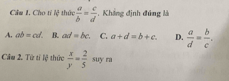 Cho tỉ lệ thức  a/b = c/d . Khẳng định đúng là
A. ab=cd. B. ad=bc. C. a+d=b+c. D.  a/d = b/c . 
Câu 2. Từ ti lệ thức  x/y = 2/5  suy ra