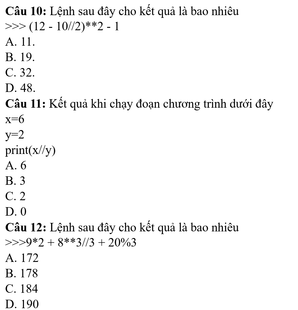 Lệnh sau đây cho kết quả là bao nhiêu
(12-10//2)^**2-1
A. 11.
B. 19.
C. 32.
D. 48.
Câu 11: Kết quả khi chạy đoạn chương trình dưới đây
x=6
y=2
print(x//y)
A. 6
B. 3
C. 2
D. 0
Câu 12: Lệnh sau đây cho kết quả là bao nhiêu
9*2+8*3//3+20% 3
A. 172
B. 178
C. 184
D. 190