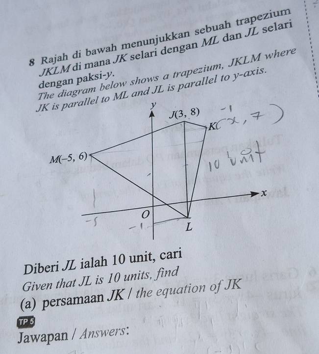 Rajah di bawah menunjukkan sebuah trapezium
JKLM di mana JK selari dengan ML dan JL selari
The diagram below shows a trapezium, JKLM where
dengan paksi-y.
JK is parallel to ML and JL is parallel to y-axis.
Diberi JZ ialah 10 unit, cari
Given that JL is 10 units, find
(a) persamaan JK / the equation of JK
TF
Jawapan / Answers: