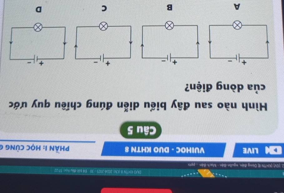 DUO KHTN B(GN) 2004-2025 - 30 Dể bắt đu học: 57-22
2. [GV KHTN 8 Dòng điện, nguồn điện - Mạch điện ....ptx
LIVE VUIHOC - DUO KHTN 8 HầN 1: HọC CùNG (
Câu 5
Hình nào sau đây biểu diễn đúng chiều quy ước
của dòng điện?
A
B
C
D