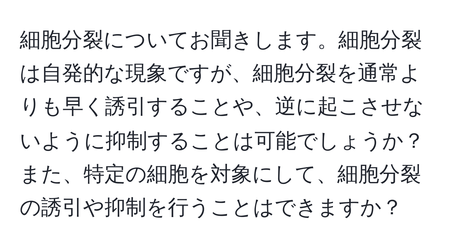 細胞分裂についてお聞きします。細胞分裂は自発的な現象ですが、細胞分裂を通常よりも早く誘引することや、逆に起こさせないように抑制することは可能でしょうか？また、特定の細胞を対象にして、細胞分裂の誘引や抑制を行うことはできますか？