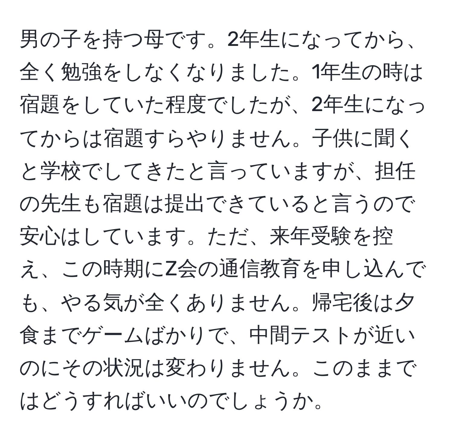 男の子を持つ母です。2年生になってから、全く勉強をしなくなりました。1年生の時は宿題をしていた程度でしたが、2年生になってからは宿題すらやりません。子供に聞くと学校でしてきたと言っていますが、担任の先生も宿題は提出できていると言うので安心はしています。ただ、来年受験を控え、この時期にZ会の通信教育を申し込んでも、やる気が全くありません。帰宅後は夕食までゲームばかりで、中間テストが近いのにその状況は変わりません。このままではどうすればいいのでしょうか。