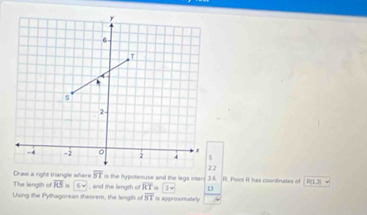 y
6
T
s
2
x
-4 -2 。 2 4 5
22
Draw a right triangle where overline ST is the hypotenuse and the legs inter: 3.6 R. Point R has coordinates of R(1.3)
The length of overline RS is 6 , and the length of overline RT is 13 
Using the Pythagorean theorem, the length of overline ST is approximatelly