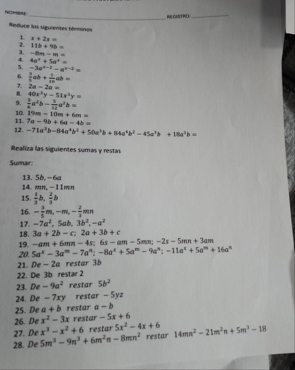 NOMBRE:
_REGISTRO:
_
Reduce los siguientes términos
1. x+2x=
2. 11b+9b=
3. -8m-m=
4. 4a^x+5a^x=
5. -3a^(x-2)-a^(x-2)=
6.  3/5 ab+ 1/10 ab=
7. 2a-2a=
8. 40x^3y-51x^3y=
9.  5/6 a^2b- 5/12 a^2b=
10. 19m-10m+6m=
11. 7a-9b+6a-4b=
12. -71a^3b-84a^4b^2+50a^3b+84a^4b^2-45a^3b+18a^3b=
Realiza las siguientes sumas y restas
Sumar:
13. 5b, -6a
14. mn, −11mn
15.  1/3 b, 2/3 b
16. - 3/5 m,-m,- 2/3 mn
17. -7a^2,5ab,3b^2,-a^2
18. 3a+2b-c;2a+3b+c
19. -am+6mn-4s;6s-am-5mn;-2s-5mn+3am
20. 5a^x-3a^m-7a^n;-8a^x+5a^m-9a^n;-11a^x+5a^m+16a^n
21. De - 2a restar 3b
22. De 3b restar 2
23. De -9a^2 restar 5b^2
24. De - 7xy restar - 5yz
25. De a+b restar a-b
26. De x^2-3x restar -5x+6
27. De x^3-x^2+6 restar 5x^2-4x+6
28. De 5m^3-9n^3+6m^2n-8mn^2 restar 14mn^2-21m^2n+5m^3-18