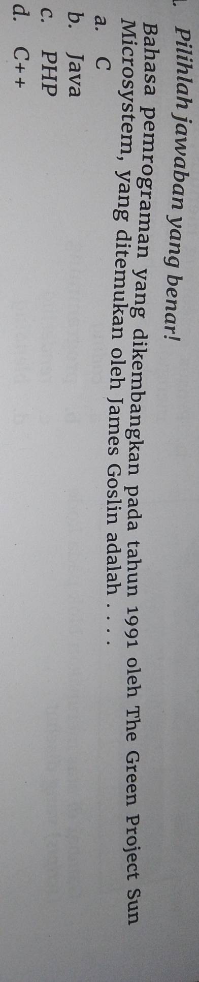 Pilihlah jawaban yang benar!
Bahasa pemrograman yang dikembangkan pada tahun 1991 oleh The Green Project Sun
Microsystem, yang ditemukan oleh James Goslin adalah . . . .
a. C
b. Java
c. PHP
d. C++