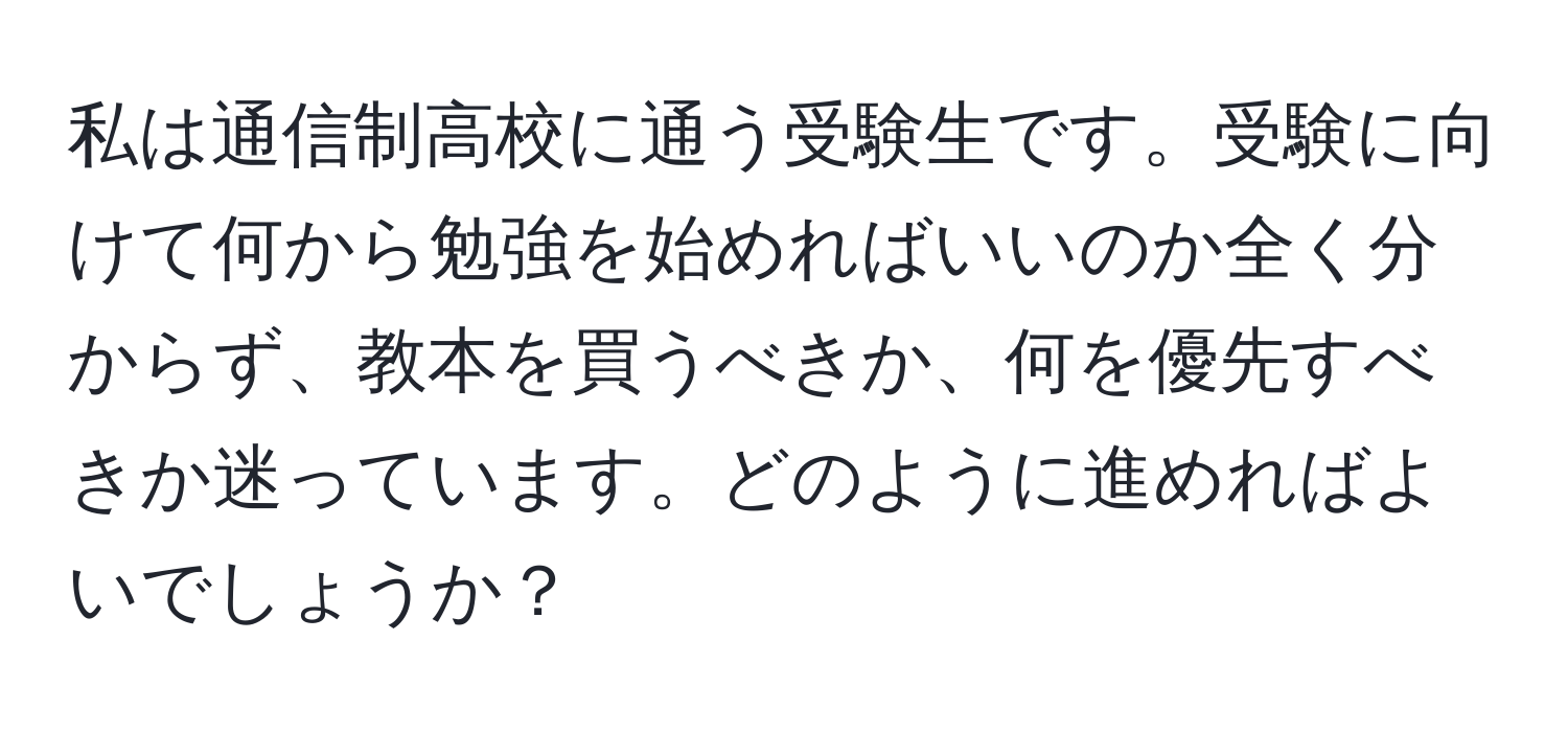 私は通信制高校に通う受験生です。受験に向けて何から勉強を始めればいいのか全く分からず、教本を買うべきか、何を優先すべきか迷っています。どのように進めればよいでしょうか？