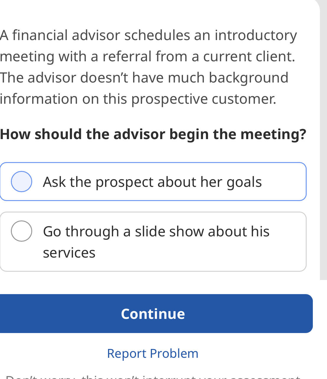 A financial advisor schedules an introductory
meeting with a referral from a current client.
The advisor doesn’t have much background
information on this prospective customer.
How should the advisor begin the meeting?
Ask the prospect about her goals
Go through a slide show about his
services
Continue
Report Problem