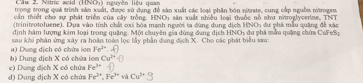 Cầu 2. Nitric acid ( HNO_3) nguyên liệu quan
trọng trong quá trình sản xuất, được sử dụng để sản xuất các loại phân bón nitrate, cung cấp nguồn nitrogen
cần thiết cho sự phát triển của cây trồng. HNO_3 sản xuất nhiều loại thuốc nổ như nitroglycerine, TNT
(trinitrotoluene). Dựa vào tính chất oxi hóa mạnh người ta dùng dung dịch HNO_3 dư phá mẫu quặng đề xác
định hàm lượng kim loại trong quặng. Một chuyên gia dùng dung dịch HNO_3 dư phá mẫu quặng chứa CuFe S_2
sau khi phản ứng xảy ra hoàn toàn lọc lấy phần dung dịch X. Cho các phát biểu sau:
a) Dung dịch có chứa ion Fe^(2+).
b) Dung dịch X có chứa ion Cu^(2+)
c) Dung dịch X có chứa Fe^(3+)
d) Dung dịch X có chứa Fe^(2+), Fe^(3+) và Cu^(2+)