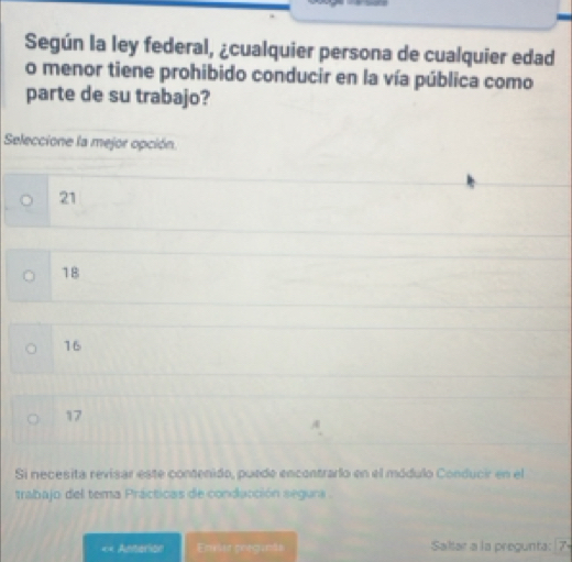 Según la ley federal, ¿cualquier persona de cualquier edad
o menor tiene prohibido conducir en la vía pública como
parte de su trabajo?
Seleccione la mejor opción.
21
18
16
17
Si necesita revisar este contenido, puede encontrarlo en el módulo Conducir en el
trabajo del tema Prácticas de conducción segura .
«= Anterion Envler pregunãs Sallar a la pregunta: [7-