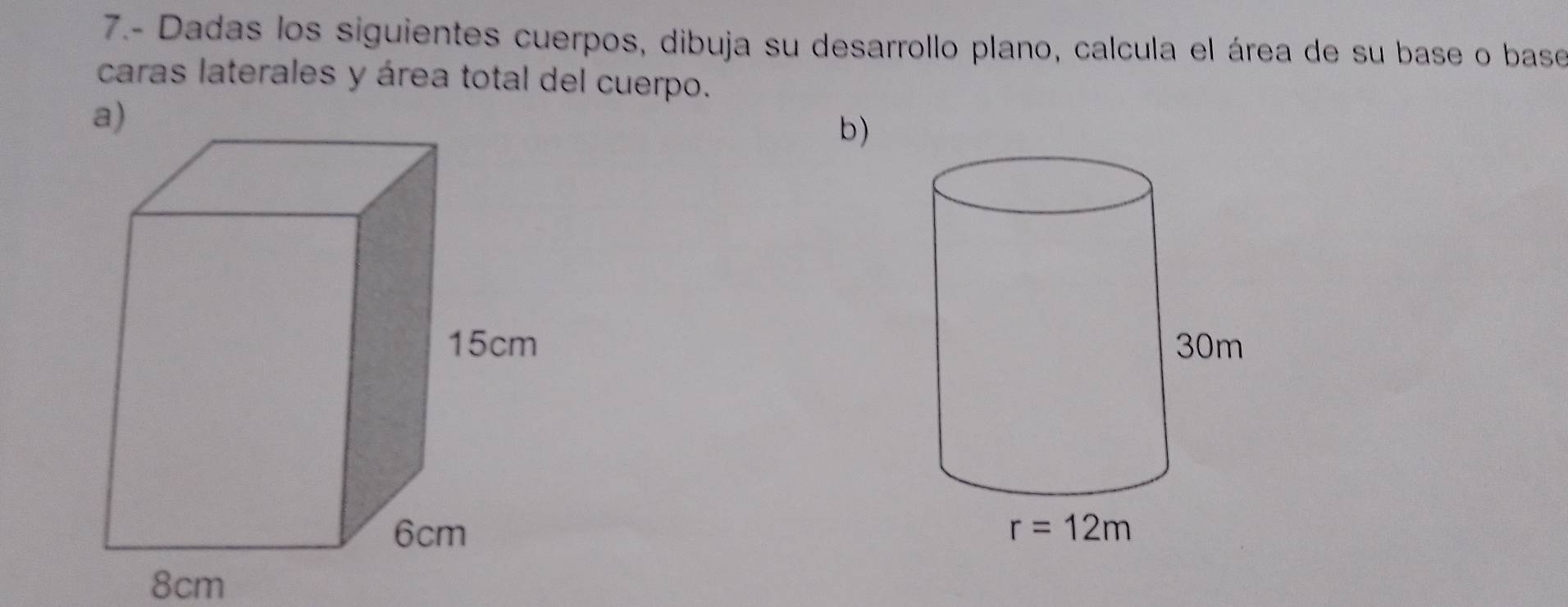 7.- Dadas los siguientes cuerpos, dibuja su desarrollo plano, calcula el área de su base o base
caras laterales y área total del cuerpo.
a)
b)
 
 
8cm