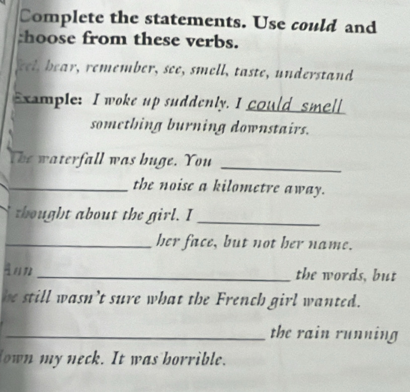 Complete the statements. Use could and 
:hoose from these verbs. 
kel, bear, remember, see, smell, taste, understand 
Example: I woke up suddenly. I could smell 
something burning downstairs. 
The waterfall was buge. You_ 
_the noise a kilometre away. 
thought about the girl. I_ 
_her face, but not her name. 
Ann _the words, but 
he still wasn’t sure what the French girl wanted. 
_the rain running 
own my neck. It was borrible.